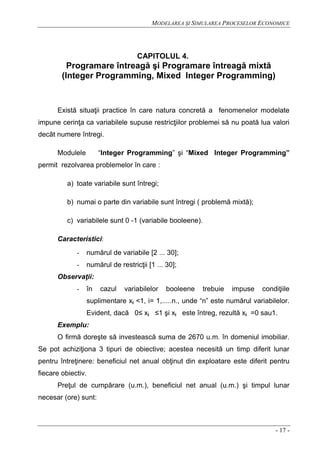 MODELAREA ŞI SIMULAREA PROCESELOR ECONOMICE
- 17 -
CAPITOLUL 4.
Programare întreagă şi Programare întreagă mixtă
(Integer Programming, Mixed Integer Programming)
Există situaţii practice în care natura concretă a fenomenelor modelate
impune cerinţa ca variabilele supuse restricţiilor problemei să nu poată lua valori
decât numere întregi.
Modulele “Integer Programming” şi “Mixed Integer Programming”
permit rezolvarea problemelor în care :
a) toate variabile sunt întregi;
b) numai o parte din variabile sunt întregi ( problemă mixtă);
c) variabilele sunt 0 -1 (variabile booleene).
Caracteristici:
- numărul de variabile [2 ... 30];
- numărul de restricţii [1 ... 30];
Observaţii:
- în cazul variabilelor booleene trebuie impuse condiţiile
suplimentare xi <1, i= 1,.....n., unde “n” este numărul variabilelor.
Evident, dacă 0≤ xi ≤1 şi xi este întreg, rezultă xi =0 sau1.
Exemplu:
O firmă doreşte să investească suma de 2670 u.m. în domeniul imobiliar.
Se pot achiziţiona 3 tipuri de obiective; acestea necesită un timp diferit lunar
pentru întreţinere: beneficiul net anual obţinut din exploatare este diferit pentru
fiecare obiectiv.
Preţul de cumpărare (u.m.), beneficiul net anual (u.m.) şi timpul lunar
necesar (ore) sunt:
 