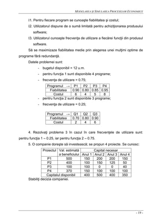 MODELAREA ŞI SIMULAREA PROCESELOR ECONOMICE
- 19 -
I1. Pentru fiecare program se cunoaşte fiabilitatea şi costul;
I2. Utilizatorul dispune de o sumă limitată pentru achiziţionarea produsului
software;
I3. Utilizatorul cunoaşte frecvenţa de utilizare a fiecărei funcţii din produsul
software.
Să se maximizaze fiabilitatea medie prin alegerea unei mulţimi optime de
programe fără redundanţă.
Datele problemei sunt:
- bugetul disponibil = 12 u.m.
- pentru funcţia 1 sunt disponibile 4 programe;
- frecvenţa de utilizare = 0.75;
Programul → P1 P2 P3 P4
Fiabilitatea 0.90 0.80 0.85 0.95
Costul 6 4 5 8
- pentru funcţia 2 sunt disponibile 3 programe;
- frecvenţa de utilizare = 0.25;
Programul → Q1 Q2 Q3
Fiabilitatea 0.70 0.80 0.90
Costul 2 4 6
4. Rezolvaţi problema 3 în cazul în care frecvenţele de utilizare sunt:
pentru funcţia 1 – 0.25, iar pentru funcţia 2 – 0.75.
5. O companie doreşte să investească; se propun 4 proiecte. Se cunosc:
Proiectul Val. estimată
a beneficiului
Capital necesar
Anul 1 Anul 2 Anul 3 Anul 4
P1 500 150 200 200 150
P2 400 100 150 125 50
P3 100 100 0 0 40
P4 370 150 100 100 100
Capitalul disponibil 400 500 400 350
Stabiliţi decizia companiei.
 