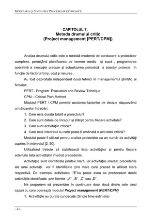 MODELAREA ŞI SIMULAREA PROCESELOR ECONOMICE
- 24 -
CAPITOLUL 7.
Metoda drumului critic
(Project management [PERT/CPM])
Analiza drumului critic este o metodă modernă de conducere a proiectelor
complexe, permiţând planificarea pe termen mediu şi scurt , programarea
operativă a execuţiei precum şi actualizarea periodică a acestor proiecte în
funcţie de factorul timp, cost şi resurse.
Au fost dezvoltate independent două tehnici în managementul ştiinţific al
firmelor:
PERT - Program Evaluation and Review Tehnique
CPM – Critical Path Method
Modulul PERT / CPM permite asistarea factorilor de decizie răspunzând
următoarelor întrebări:
1. Care este durata totală a proiectului?
2. Care sunt datele de început şi sfârşit pentru fiecare activitate?
3. Care sunt activităţile critice?
4. Care este intervalul cu care poate fi amânată o activitate critică?
Modulul poate fi utilizat pentru analiza proiectelor cu un număr de activităţi
cuprins în intervalul [2, 90].
Utilizatorul trebuie să stabilească lista activităţilor şi pentru fiecare
activitate lista activităţilor imediat precedente.
Activităţile sunt identificate printr-o literă, iar activităţile imediat precedente
ale unei activităţi vor fi identificate prin litere care preced în alfabet litera
respectivă. De exemplu activitatea :”E”nu poate avea ca predecesori decât
activităţile identificate prin literele „A”, „B”, „C” sau „D”.
Ne propunem să prezentăm în continuare doar două dintre cele cinci
cazuri cu care operează modulul Project management (PERT/CPM)
1. Activităţile au durate cunoscute (Single time estimate)
 