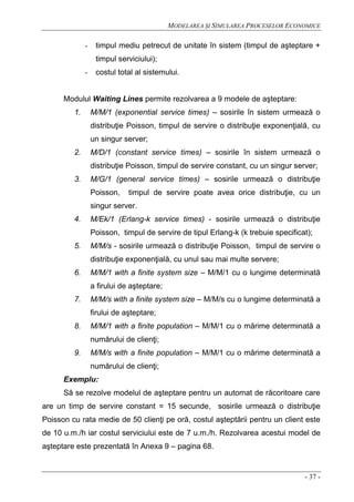 MODELAREA ŞI SIMULAREA PROCESELOR ECONOMICE
- 37 -
- timpul mediu petrecut de unitate în sistem (timpul de aşteptare +
timpul serviciului);
- costul total al sistemului.
Modulul Waiting Lines permite rezolvarea a 9 modele de aşteptare:
1. M/M/1 (exponential service times) – sosirile în sistem urmează o
distribuţie Poisson, timpul de servire o distribuţie exponenţială, cu
un singur server;
2. M/D/1 (constant service times) – sosirile în sistem urmează o
distribuţie Poisson, timpul de servire constant, cu un singur server;
3. M/G/1 (general service times) – sosirile urmează o distribuţie
Poisson, timpul de servire poate avea orice distribuţie, cu un
singur server.
4. M/Ek/1 (Erlang-k service times) - sosirile urmează o distribuţie
Poisson, timpul de servire de tipul Erlang-k (k trebuie specificat);
5. M/M/s - sosirile urmează o distribuţie Poisson, timpul de servire o
distribuţie exponenţială, cu unul sau mai multe servere;
6. M/M/1 with a finite system size – M/M/1 cu o lungime determinată
a firului de aşteptare;
7. M/M/s with a finite system size – M/M/s cu o lungime determinată a
firului de aşteptare;
8. M/M/1 with a finite population – M/M/1 cu o mărime determinată a
numărului de clienţi;
9. M/M/s with a finite population – M/M/1 cu o mărime determinată a
numărului de clienţi;
Exemplu:
Să se rezolve modelul de aşteptare pentru un automat de răcoritoare care
are un timp de servire constant = 15 secunde, sosirile urmează o distribuţie
Poisson cu rata medie de 50 clienţi pe oră, costul aşteptării pentru un client este
de 10 u.m./h iar costul serviciului este de 7 u.m./h. Rezolvarea acestui model de
aşteptare este prezentată în Anexa 9 – pagina 68.
 