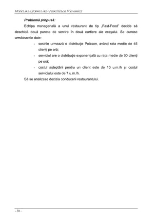 MODELAREA ŞI SIMULAREA PROCESELOR ECONOMICE
- 38 -
Problemă propusă:
Echipa managerială a unui restaurant de tip „Fast-Food” decide să
deschidă două puncte de servire în două cartiere ale oraşului. Se cunosc
următoarele date:
- sosirile urmează o distribuţie Poisson, având rata medie de 45
clienţi pe oră;
- serviciul are o distribuţie exponenţială cu rata medie de 60 clienţi
pe oră;
- costul aşteptării pentru un client este de 10 u.m./h şi costul
serviciului este de 7 u.m./h.
Să se analizeze decizia conducerii restaurantului.
 