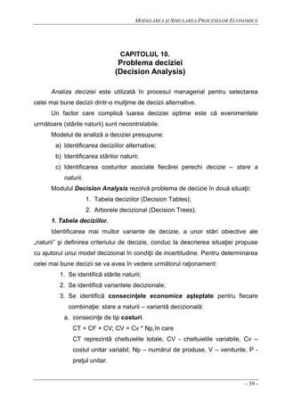MODELAREA ŞI SIMULAREA PROCESELOR ECONOMICE
- 39 -
CAPITOLUL 10.
Problema deciziei
(Decision Analysis)
Analiza deciziei este utilizată în procesul managerial pentru selectarea
celei mai bune decizii dintr-o mulţime de decizii alternative.
Un factor care complică luarea deciziei optime este că evenimentele
următoare (stările naturii) sunt necontrolabile.
Modelul de analiză a deciziei presupune:
a) Identificarea deciziilor alternative;
b) Identificarea stărilor naturii;
c) Identificarea costurilor asociate fiecărei perechi decizie – stare a
naturii.
Modulul Decision Analysis rezolvă problema de decizie în două situaţii:
1. Tabela deciziilor (Decision Tables);
2. Arborele decizional (Decision Trees).
1. Tabela deciziilor.
Identificarea mai multor variante de decizie, a unor stări obiective ale
„naturii” şi definirea criteriului de decizie, conduc la descrierea situaţiei propuse
cu ajutorul unui model decizional în condiţii de incertitudine. Pentru determinarea
celei mai bune decizii se va avea în vedere următorul raţionament:
1. Se identifică stările naturii;
2. Se identifică variantele decizionale;
3. Se identifică consecinţele economice aşteptate pentru fiecare
combinaţie: stare a naturii – variantă decizională:
a. consecinţe de tip costuri.
CT = CF + CV; CV = Cv * Np,în care
CT reprezintă cheltuielile totale, CV - cheltuielile variabile, Cv –
costul unitar variabil, Np – numărul de produse, V – veniturile, P -
preţul unitar.
 