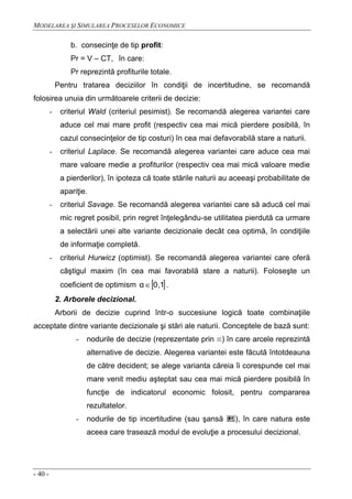 MODELAREA ŞI SIMULAREA PROCESELOR ECONOMICE
- 40 -
b. consecinţe de tip profit:
Pr = V – CT, în care:
Pr reprezintă profiturile totale.
Pentru tratarea deciziilor în condiţii de incertitudine, se recomandă
folosirea unuia din următoarele criterii de decizie:
- criteriul Wald (criteriul pesimist). Se recomandă alegerea variantei care
aduce cel mai mare profit (respectiv cea mai mică pierdere posibilă, în
cazul consecinţelor de tip costuri) în cea mai defavorabilă stare a naturii.
- criteriul Laplace. Se recomandă alegerea variantei care aduce cea mai
mare valoare medie a profiturilor (respectiv cea mai mică valoare medie
a pierderilor), în ipoteza că toate stările naturii au aceeaşi probabilitate de
apariţie.
- criteriul Savage. Se recomandă alegerea variantei care să aducă cel mai
mic regret posibil, prin regret înţelegându-se utilitatea pierdută ca urmare
a selectării unei alte variante decizionale decât cea optimă, în condiţiile
de informaţie completă.
- criteriul Hurwicz (optimist). Se recomandă alegerea variantei care oferă
câştigul maxim (în cea mai favorabilă stare a naturii). Foloseşte un
coeficient de optimism  0,1α .
2. Arborele decizional.
Arborii de decizie cuprind într-o succesiune logică toate combinaţiile
acceptate dintre variante decizionale şi stări ale naturii. Conceptele de bază sunt:
- nodurile de decizie (reprezentate prin ) în care arcele reprezintă
alternative de decizie. Alegerea variantei este făcută întotdeauna
de către decident; se alege varianta căreia îi corespunde cel mai
mare venit mediu aşteptat sau cea mai mică pierdere posibilă în
funcţie de indicatorul economic folosit, pentru compararea
rezultatelor.
- nodurile de tip incertitudine (sau şansă ), în care natura este
aceea care trasează modul de evoluţie a procesului decizional.
 