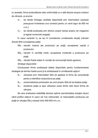 MODELAREA ŞI SIMULAREA PROCESELOR ECONOMICE
- 43 -
cu aceasta, firma producătoare este confruntată cu o altă decizie asupra modului
de vânzare, şi anume:
V1 - să vândă întreaga cantitate disponibilă prin intermediari (aceasta
presupune încheierea unui contract pentru un venit sigur de 850 mii
u.m.);
V2 - să vândă produsele prin eforturi proprii (lanţul propriu de magazine
şi agenţi comerciali angajaţi
În cazul variantei V2 se iau în considerare următoarele situaţii (vânzări
directe fără cunoaşterea pieţei.
SN1 - vânzări masive ale produsului pe piaţă, acceptarea rapidă a
produsului;
SN2 - vânzări în cantităţi medii, acceptarea moderată a produsului pe
piaţă;
SN3 - vânzări foarte slabe în condiţii de concurenţă foarte agresive.
Strategii disponibile:
Conducerea firmei analizează datele disponibile pentru fundamentarea
strategiei pe termen foarte scurt şi le sintetizează în următoarele opţiuni:
S1 - vânzarea prin intermediari fără să apeleze la firma de consultanţă
pentru a identifica conjunctura pe piaţă.
S2 - comercializarea produselor pe cont propriu fără să se testeze piaţa;
S3 - studierea pieţei şi apoi utilizarea uneia dintre cele două forme de
vânzare.
Se cere analizarea stabilităţii deciziei optime (senzitivitatea soluţiei) atunci
când profitul obţinut în cazul cel mai nefavorabil, al neacceptării produsului pe
piaţă (in situaţia SN3) variază între 400-500 mii u.m.
 