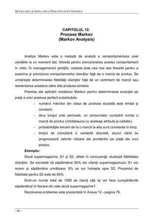 MODELAREA ŞI SIMULAREA PROCESELOR ECONOMICE
- 46 -
CAPITOLUL 12.
Procese Markov
(Markov Analysis)
Analiza Markov este o metodă de analiză a comportamentului unei
variabile la un moment dat, folosită pentru previzionarea acestui comportament
în viitor. În managementul ştiinţific, metoda este cea mai des folosită pentru a
examina şi previziona comportamentul clienţilor faţă de o marcă de produs. Se
urmăreşte determinarea fidelităţii clienţilor faţă de un sortiment de marcă sau
reorientarea acestora către alte produse similare.
Premise ale aplicării modelului Markov pentru determinarea evoluţiei pe
piaţă a unor produse perfect substituibile:
- numărul mărcilor din clasa de produse studiată este limitat şi
constant;
- de-a lungul unei perioade, un consumator cumpără numai o
marcă de produs (întotdeauna cu aceleaşi atribute şi calitate);
- probabilităţile trecerii de la o marcă la alta sunt constante în timp;
- timpul se consideră o variabilă discretă, atunci când se
prognozează valorile viitoare ale ponderilor pe piaţă ale unui
produs.
Exemplu:
Două supermagazine, S1 şi S2, aflate în concurenţă, studiază fidelitatea
clienţilor. Se constată că săptămânal 92% din clienţii suparmagazinului S1 vor
reveni şi săptămâna următoare; 8% se vor îndrepta spre S2. Procentul de
fidelitate pentru S2 este de 85%.
Dintr-un număr total de 1000 de clienţi câţi îşi vor face cumpărăturile
săptămânal în fiecare din cele două supermagazine?
Rezolvarea problemei este prezentată în Anexa 12 - pagina 76.
 