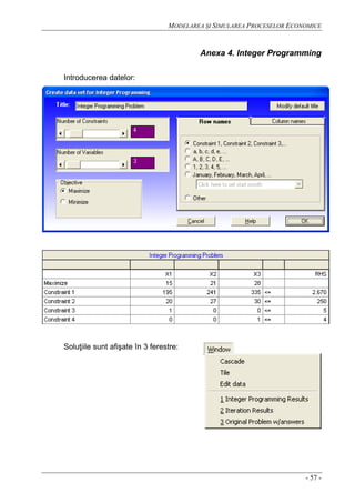 MODELAREA ŞI SIMULAREA PROCESELOR ECONOMICE
- 57 -
Anexa 4. Integer Programming
Introducerea datelor:
Soluţiile sunt afişate în 3 ferestre:
 