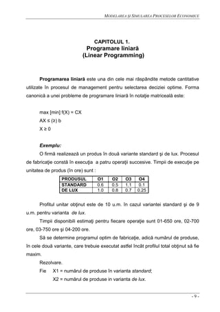 MODELAREA ŞI SIMULAREA PROCESELOR ECONOMICE
- 9 -
CAPITOLUL 1.
Programare liniară
(Linear Programming)
Programarea liniară este una din cele mai răspândite metode cantitative
utilizate în procesul de management pentru selectarea deciziei optime. Forma
canonică a unei probleme de programare liniară în notaţie matriceală este:
max [min] f(X) = CX
AX ≤ (≥) b
X ≥ 0
Exemplu:
O firmă realizează un produs în două variante standard şi de lux. Procesul
de fabricaţie constă în execuţia a patru operaţii succesive. Timpii de execuţie pe
unitatea de produs (în ore) sunt :
PRODUSUL O1 O2 O3 O4
STANDARD 0.6 0.5 1.1 0.1
DE LUX 1.0 0.8 0.7 0.25
Profitul unitar obţinut este de 10 u.m. în cazul variantei standard şi de 9
u.m. pentru varianta de lux.
Timpii disponibili estimaţi pentru fiecare operaţie sunt 01-650 ore, 02-700
ore, 03-750 ore şi 04-200 ore.
Să se determine programul optim de fabricaţie, adică numărul de produse,
în cele două variante, care trebuie executat astfel încât profilul total obţinut să fie
maxim.
Rezolvare.
Fie X1 = numărul de produse în varianta standard;
X2 = numărul de produse in varianta de lux.
 