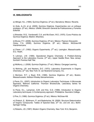 100



IX. BIBLIOGRAFÍA


a) Allinger, N.L. (1984). Química Orgánica. (2ª ed.). Barcelona; México: Reverte.

b) Ávila, A.J.G. et al. (2009). Química Orgánica. Experimentos con un enfoque
ecológico. (2ª ed.). México: UNAM, Dirección General de Publicaciones y Fomento
Editorial.

c) Brewster, R.Q., Vanderweft, C.A. and Mc-Ewen, W.E. (1970). Curso Práctico de
Química Orgánica. Madrid: Alhambra.

d) Bruice, P.Y. (2008). Química Orgánica. (5ª ed.). México: Pearson Educación.
Carey, F.A. (2006). Química Orgánica. (6ª ed.). México: McGraw-Hill
Interamiericana.

e) Fieser, L.F. (1992). Organic Experiments. (7th ed.). Lexington, Massachusetts:
D.C. Heath.

f) Lehman, J.W. (1999). Operational Organic Chemistry: A Problem-Solving
Approach to the Laboratory Course. (3rd ed.). Upper Saddle River, New Jersey:
SunSoft: Prentice Hall Title.

g) McMurry, J. (2008). Química Orgánica. (7ª ed.). México: Cengage Learning.

h) Mohring, J.R. and Neckers, D.C. (1973). Laboratory Experiments in Organic
Chemistry. (2nd ed). New York: D. van Nostrand Company, Inc.

i) Morrison, R.T. y Boyd, R.N. (1988). Química Orgánica. (5ª ed.). Boston,
Massachussets: Addison-Wesley Iberoamericana.

j) Pavia, D.L. (2007). Introduction to Organic Laboratory Techniques: A Microscale
Approach. Belmont California: Thomson Brooks/Cole. Laboratory Series for
Organic Chemistry.

k) Pavia, D.L., Lampman, G.M. and Kriz, G.S. (1988). Introduction to Organic
Laboratory techniques: A Contemporary approach. Phildelphia: Saunders College.

l) Pine, S. (1988). Química Orgánica. (2ª ed.). México: McGraw-Hill.

m) Pretsch, E., Bühlmann, P. and Badertscher, M. (2009). Structure Determination
of Organic Compounds: Tables of Spectral Data. (4 th rev. and enl. ed.). Berlin:
Springer Verlag.

n) Roberts, J.D. (1967). Modern Organic Chemistry. New York: W.A. Benjamin.
 