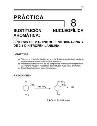 102




PRÁCTICA
                                                                8
SUSTITUCIÓN                                NUCLEOFÍLICA
AROMÁTICA:
SÍNTESIS DE 2,4-DINITROFENILHIDRAZINA Y
DE 2,4-DINITROFENILANILINA

I. OBJETIVOS

   a) Obtener la 2,4-dinitrofenilhidrazina y la 2,4-dinitrofenilanilina mediante
      reacciones de sustitución nucleofílica aromática.
   b) Analizar las características de los compuestos aromáticos susceptibles de
      reaccionar a través de reacciones de sustitución nucleofílica aromática.
   c) Buscar la aplicación de estos compuestos.


II. REACCIONES

           Cl                                   NH NH2
                  NO2                                 NO2
                          NH2 NH2                           +    HCl


           NO2                                  NO2


                                    2,4-Dinitrofenilhidrazina
 