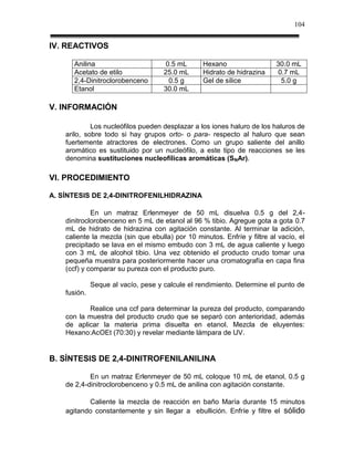 104


IV. REACTIVOS

      Anilina                         0.5 mL     Hexano                   30.0 mL
      Acetato de etilo               25.0 mL     Hidrato de hidrazina     0.7 mL
      2,4-Dinitroclorobenceno          0.5 g     Gel de sílice             5.0 g
      Etanol                         30.0 mL

V. INFORMACIÓN

             Los nucleófilos pueden desplazar a los iones haluro de los haluros de
    arilo, sobre todo si hay grupos orto- o para- respecto al haluro que sean
    fuertemente atractores de electrones. Como un grupo saliente del anillo
    aromático es sustituido por un nucleófilo, a este tipo de reacciones se les
    denomina sustituciones nucleofílicas aromáticas (SNAr).

VI. PROCEDIMIENTO

A. SÍNTESIS DE 2,4-DINITROFENILHIDRAZINA

             En un matraz Erlenmeyer de 50 mL disuelva 0.5 g del 2,4-
    dinitroclorobenceno en 5 mL de etanol al 96 % tibio. Agregue gota a gota 0.7
    mL de hidrato de hidrazina con agitación constante. Al terminar la adición,
    caliente la mezcla (sin que ebulla) por 10 minutos. Enfríe y filtre al vacío, el
    precipitado se lava en el mismo embudo con 3 mL de agua caliente y luego
    con 3 mL de alcohol tibio. Una vez obtenido el producto crudo tomar una
    pequeña muestra para posteriormente hacer una cromatografía en capa fina
    (ccf) y comparar su pureza con el producto puro.

              Seque al vacío, pese y calcule el rendimiento. Determine el punto de
    fusión.

           Realice una ccf para determinar la pureza del producto, comparando
    con la muestra del producto crudo que se separó con anterioridad, además
    de aplicar la materia prima disuelta en etanol. Mezcla de eluyentes:
    Hexano:AcOEt (70:30) y revelar mediante lámpara de UV.


B. SÍNTESIS DE 2,4-DINITROFENILANILINA

            En un matraz Erlenmeyer de 50 mL coloque 10 mL de etanol, 0.5 g
    de 2,4-dinitroclorobenceno y 0.5 mL de anilina con agitación constante.

           Caliente la mezcla de reacción en baño María durante 15 minutos
    agitando constantemente y sin llegar a ebullición. Enfríe y filtre el sólido
 