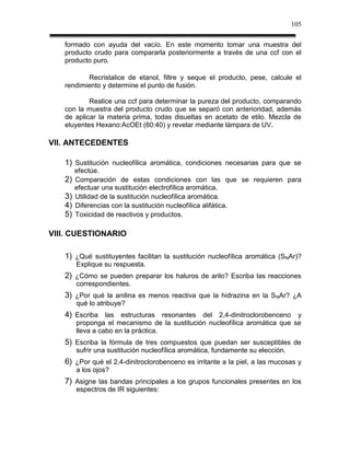 105

   formado con ayuda del vacío. En este momento tomar una muestra del
   producto crudo para compararla posteriormente a través de una ccf con el
   producto puro.

          Recristalice de etanol, filtre y seque el producto, pese, calcule el
   rendimiento y determine el punto de fusión.

           Realice una ccf para determinar la pureza del producto, comparando
   con la muestra del producto crudo que se separó con anterioridad, además
   de aplicar la materia prima, todas disueltas en acetato de etilo. Mezcla de
   eluyentes Hexano:AcOEt (60:40) y revelar mediante lámpara de UV.

VII. ANTECEDENTES

   1) Sustitución nucleofílica aromática, condiciones necesarias para que se
        efectúe.
   2)   Comparación de estas condiciones con las que se requieren para
        efectuar una sustitución electrofílica aromática.
   3)   Utilidad de la sustitución nucleofílica aromática.
   4)   Diferencias con la sustitución nucleofílica alifática.
   5)   Toxicidad de reactivos y productos.

VIII. CUESTIONARIO

   1) ¿Qué sustituyentes facilitan la sustitución nucleofílica aromática (SNAr)?
        Explique su respuesta.
   2) ¿Cómo se pueden preparar los haluros de arilo? Escriba las reacciones
        correspondientes.
   3) ¿Por qué la anilina es menos reactiva que la hidrazina en la S NAr? ¿A
        qué lo atribuye?
   4) Escriba las estructuras resonantes del 2,4-dinitroclorobenceno y
        proponga el mecanismo de la sustitución nucleofílica aromática que se
        lleva a cabo en la práctica.
   5) Escriba la fórmula de tres compuestos que puedan ser susceptibles de
        sufrir una sustitución nucleofílica aromática, fundamente su elección.
   6) ¿Por qué el 2,4-dinitroclorobenceno es irritante a la piel, a las mucosas y
        a los ojos?
   7) Asigne las bandas principales a los grupos funcionales presentes en los
        espectros de IR siguientes:
 