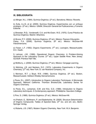 110



IX. BIBLIOGRAFÍA
a) Allinger, N.L. (1984). Química Orgánica. (2ª ed.). Barcelona; México: Reverte.

b) Ávila, A.J.G. et al. (2009). Química Orgánica. Experimentos con un enfoque
ecológico. (2ª ed.). México: UNAM, Dirección General de Publicaciones y Fomento
Editorial.

c) Brewster, R.Q., Vanderweft, C.A. and Mc-Ewen, W.E. (1970). Curso Práctico de
Química Orgánica. Madrid: Alhambra.

d) Bruice, P.Y. (2008). Química Orgánica. (5ª ed.). México: Pearson Educación.
Carey, F.A. (2006). Química Orgánica. (6ª ed.). México: McGraw-Hill
Interamiericana.

e) Fieser, L.F. (1992). Organic Experiments. (7th ed.). Lexington, Massachusetts:
D.C. Heath.

f) Lehman, J.W. (1999). Operational Organic Chemistry: A Problem-Solving
Approach to the Laboratory Course. (3rd ed.). Upper Saddle River, New Jersey:
SunSoft: Prentice Hall Title.

g) McMurry, J. (2008). Química Orgánica. (7ª ed.). México: Cengage Learning.

h) Mohring, J.R. and Neckers, D.C. (1973). Laboratory Experiments in Organic
Chemistry. (2nd ed). New York: D. van Nostrand Company, Inc.

i) Morrison, R.T. y Boyd, R.N. (1988). Química Orgánica. (5ª ed.). Boston,
Massachussets: Addison-Wesley Iberoamericana.

j) Pavia, D.L. (2007). Introduction to Organic Laboratory Techniques: A Microscale
Approach. Belmont California: Thomson Brooks/Cole. Laboratory Series for
Organic Chemistry.

k) Pavia, D.L., Lampman, G.M. and Kriz, G.S. (1988). Introduction to Organic
Laboratory techniques: A Contemporary approach. Phildelphia: Saunders College.

l) Pine, S. (1988). Química Orgánica. (2ª ed.). México: McGraw-Hill.

m) Pretsch, E., Bühlmann, P. and Badertscher, M. (2009). Structure Determination
of Organic Compounds: Tables of Spectral Data. (4 th rev. and enl. ed.). Berlin:
Springer Verlag.

n) Roberts, J.D. (1967). Modern Organic Chemistry. New York: W.A. Benjamin.
 