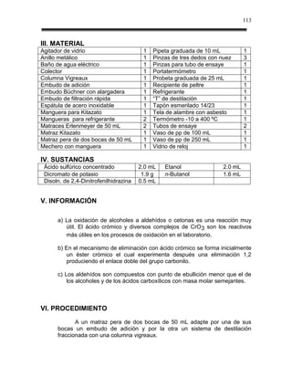 113



III. MATERIAL
Agitador de vidrio                       1   Pipeta graduada de 10 mL           1
Anillo metálico                          1   Pinzas de tres dedos con nuez      3
Baño de agua eléctrico                   1   Pinzas para tubo de ensaye         1
Colector                                 1   Portatermómetro                    1
Columna Vigreaux                         1   Probeta graduada de 25 mL          1
Embudo de adición                        1   Recipiente de peltre               1
Embudo Büchner con alargadera            1   Refrigerante                       1
Embudo de filtración rápida              1   “T” de destilación                 1
Espátula de acero inoxidable             1   Tapón esmerilado 14/23             1
Manguera para Kitazato                   1   Tela de alambre con asbesto        1
Mangueras para refrigerante              2   Termómetro -10 a 400 ºC            1
Matraces Erlenmeyer de 50 mL             2   Tubos de ensaye                    2
Matraz Kitazato                          1   Vaso de pp de 100 mL               1
Matraz pera de dos bocas de 50 mL        1   Vaso de pp de 250 mL               1
Mechero con manguera                     1   Vidrio de reloj                    1

IV. SUSTANCIAS
 Ácido sulfúrico concentrado            2.0 mL   Etanol                2.0 mL
 Dicromato de potasio                    1.9 g   n-Butanol             1.6 mL
 Disoln. de 2,4-Dinitrofenilhidrazina   0.5 mL


V. INFORMACIÓN

      a) La oxidación de alcoholes a aldehídos o cetonas es una reacción muy
         útil. El ácido crómico y diversos complejos de CrO 3 son los reactivos
         más útiles en los procesos de oxidación en el laboratorio.

      b) En el mecanismo de eliminación con ácido crómico se forma inicialmente
         un éster crómico el cual experimenta después una eliminación 1,2
         produciendo el enlace doble del grupo carbonilo.

      c) Los aldehídos son compuestos con punto de ebullición menor que el de
          los alcoholes y de los ácidos carboxílicos con masa molar semejantes.



VI. PROCEDIMIENTO
             A un matraz pera de dos bocas de 50 mL adapte por una de sus
      bocas un embudo de adición y por la otra un sistema de destilación
      fraccionada con una columna vigreaux.
 