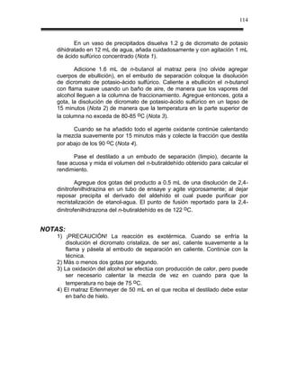 114



           En un vaso de precipitados disuelva 1.2 g de dicromato de potasio
    dihidratado en 12 mL de agua, añada cuidadosamente y con agitación 1 mL
    de ácido sulfúrico concentrado (Nota 1).

           Adicione 1.6 mL de n-butanol al matraz pera (no olvide agregar
    cuerpos de ebullición), en el embudo de separación coloque la disolución
    de dicromato de potasio-ácido sulfúrico. Caliente a ebullición el n-butanol
    con flama suave usando un baño de aire, de manera que los vapores del
    alcohol lleguen a la columna de fraccionamiento. Agregue entonces, gota a
    gota, la disolución de dicromato de potasio-ácido sulfúrico en un lapso de
    15 minutos (Nota 2) de manera que la temperatura en la parte superior de
    la columna no exceda de 80-85 oC (Nota 3).

          Cuando se ha añadido todo el agente oxidante continúe calentando
    la mezcla suavemente por 15 minutos más y colecte la fracción que destila
    por abajo de los 90 oC (Nota 4).

          Pase el destilado a un embudo de separación (limpio), decante la
    fase acuosa y mida el volumen del n-butiraldehído obtenido para calcular el
    rendimiento.

            Agregue dos gotas del producto a 0.5 mL de una disolución de 2,4-
    dinitrofenilhidrazina en un tubo de ensaye y agite vigorosamente; al dejar
    reposar precipita el derivado del aldehído el cual puede purificar por
    recristalización de etanol-agua. El punto de fusión reportado para la 2,4-
    dinitrofenilhidrazona del n-butiraldehído es de 122 oC.


NOTAS:
    1) ¡PRECAUCIÓN! La reacción es exotérmica. Cuando se enfría la
        disolución el dicromato cristaliza, de ser así, caliente suavemente a la
        flama y pásela al embudo de separación en caliente. Continúe con la
        técnica.
    2) Más o menos dos gotas por segundo.
    3) La oxidación del alcohol se efectúa con producción de calor, pero puede
        ser necesario calentar la mezcla de vez en cuando para que la
        temperatura no baje de 75 oC.
    4) El matraz Erlenmeyer de 50 mL en el que reciba el destilado debe estar
        en baño de hielo.
 