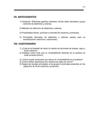 115




VII. ANTECEDENTES
    1) Oxidación. Diferentes agentes oxidantes. Acción sobre alcoholes y grupo
        carbonilo de aldehídos y cetonas.

    2) Métodos de obtención de aldehídos y cetonas.

    3) Propiedades físicas, químicas y toxicidad de reactivos y productos.

    4) Principales derivados de aldehídos y cetonas usados para su
       caracterización (reactivos y reacciones).

VIII. CUESTIONARIO
    1) ¿Cuál es la finalidad de hacer la mezcla de dicromato de potasio, agua y
         ácido sulfúrico?
    2) Explique cómo evita que el n-butiraldehído obtenido en la práctica se
         oxide al ácido butírico.

    3) ¿Cómo puede comprobar que obtuvo el n-butiraldehído en la práctica?
    4) ¿Cómo deben desecharse los residuos de sales de cromo?
    5) Asigne las bandas principales a los grupos funcionales presentes en los
        espectros de IR de reactivos y productos.
 