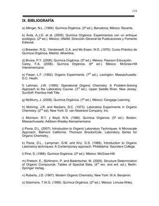 118


IX. BIBLIOGRAFÍA
a) Allinger, N.L. (1984). Química Orgánica. (2ª ed.). Barcelona; México: Reverte.

b) Ávila, A.J.G. et al. (2009). Química Orgánica. Experimentos con un enfoque
ecológico. (2ª ed.). México: UNAM, Dirección General de Publicaciones y Fomento
Editorial.

c) Brewster, R.Q., Vanderweft, C.A. and Mc-Ewen, W.E. (1970). Curso Práctico de
Química Orgánica. Madrid: Alhambra.

d) Bruice, P.Y. (2008). Química Orgánica. (5ª ed.). México: Pearson Educación.
Carey, F.A. (2006). Química Orgánica. (6ª ed.). México: McGraw-Hill
Interamiericana.

e) Fieser, L.F. (1992). Organic Experiments. (7th ed.). Lexington, Massachusetts:
D.C. Heath.

f) Lehman, J.W. (1999). Operational Organic Chemistry: A Problem-Solving
Approach to the Laboratory Course. (3rd ed.). Upper Saddle River, New Jersey:
SunSoft: Prentice Hall Title.

g) McMurry, J. (2008). Química Orgánica. (7ª ed.). México: Cengage Learning.

h) Mohring, J.R. and Neckers, D.C. (1973). Laboratory Experiments in Organic
Chemistry. (2nd ed). New York: D. van Nostrand Company, Inc.

i) Morrison, R.T. y Boyd, R.N. (1988). Química Orgánica. (5ª ed.). Boston,
Massachussets: Addison-Wesley Iberoamericana.

j) Pavia, D.L. (2007). Introduction to Organic Laboratory Techniques: A Microscale
Approach. Belmont California: Thomson Brooks/Cole. Laboratory Series for
Organic Chemistry.

k) Pavia, D.L., Lampman, G.M. and Kriz, G.S. (1988). Introduction to Organic
Laboratory techniques: A Contemporary approach. Phildelphia: Saunders College.

l) Pine, S. (1988). Química Orgánica. (2ª ed.). México: McGraw-Hill.

m) Pretsch, E., Bühlmann, P. and Badertscher, M. (2009). Structure Determination
of Organic Compounds: Tables of Spectral Data. (4 th rev. and enl. ed.). Berlin:
Springer Verlag.

n) Roberts, J.D. (1967). Modern Organic Chemistry. New York: W.A. Benjamin.

o) Solomons, T.W.G. (1999). Química Orgánica. (2ª ed.). México: Limusa-Wiley.
 
