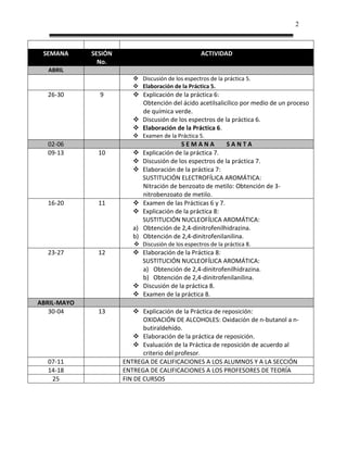 2



 SEMANA      SESIÓN                                ACTIVIDAD
               No.
  ABRIL
                          Discusión de los espectros de la práctica 5.
                          Elaboración de la Práctica 5.
  26-30        9          Explicación de la práctica 6:
                           Obtención del ácido acetilsalicílico por medio de un proceso
                           de química verde.
                          Discusión de los espectros de la práctica 6.
                          Elaboración de la Práctica 6.
                          Examen de la Práctica 5.
  02-06                                     SEMANA           SANTA
  09-13        10            Explicación de la práctica 7.
                             Discusión de los espectros de la práctica 7.
                             Elaboración de la práctica 7:
                              SUSTITUCIÓN ELECTROFÍLICA AROMÁTICA:
                              Nitración de benzoato de metilo: Obtención de 3-
                              nitrobenzoato de metilo.
  16-20        11            Examen de las Prácticas 6 y 7.
                             Explicación de la práctica 8:
                              SUSTITUCIÓN NUCLEOFÍLICA AROMÁTICA:
                         a)   Obtención de 2,4-dinitrofenilhidrazina.
                         b)   Obtención de 2,4-dinitrofenilanilina.
                          Discusión de los espectros de la práctica 8.
  23-27        12         Elaboración de la Práctica 8:
                           SUSTITUCIÓN NUCLEOFÍLICA AROMÁTICA:
                           a) Obtención de 2,4-dinitrofenilhidrazina.
                           b) Obtención de 2,4-dinitrofenilanilina.
                          Discusión de la práctica 8.
                          Examen de la práctica 8.
ABRIL-MAYO
   30-04       13          Explicación de la Práctica de reposición:
                             OXIDACIÓN DE ALCOHOLES: Oxidación de n-butanol a n-
                             butiraldehído.
                           Elaboración de la práctica de reposición.
                           Evaluación de la Práctica de reposición de acuerdo al
                             criterio del profesor.
  07-11               ENTREGA DE CALIFICACIONES A LOS ALUMNOS Y A LA SECCIÓN
  14-18               ENTREGA DE CALIFICACIONES A LOS PROFESORES DE TEORÍA
   25                 FIN DE CURSOS
 