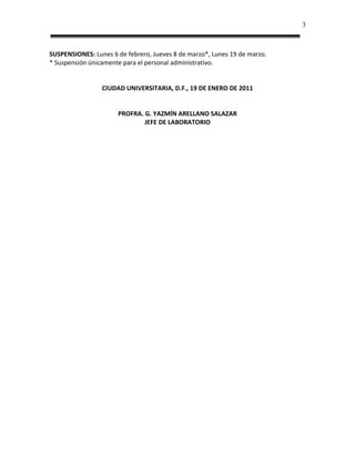 3



SUSPENSIONES: Lunes 6 de febrero, Jueves 8 de marzo*, Lunes 19 de marzo.
* Suspensión únicamente para el personal administrativo.


                 CIUDAD UNIVERSITARIA, D.F., 19 DE ENERO DE 2011


                      PROFRA. G. YAZMÍN ARELLANO SALAZAR
                              JEFE DE LABORATORIO
 