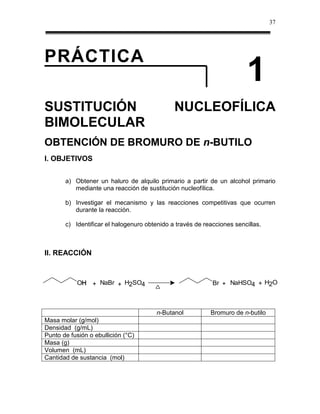37




PRÁCTICA
                                                                        1
SUSTITUCIÓN                                   NUCLEOFÍLICA
BIMOLECULAR
OBTENCIÓN DE BROMURO DE n-BUTILO
I. OBJETIVOS


       a) Obtener un haluro de alquilo primario a partir de un alcohol primario
          mediante una reacción de sustitución nucleofílica.

       b) Investigar el mecanismo y las reacciones competitivas que ocurren
          durante la reacción.

       c) Identificar el halogenuro obtenido a través de reacciones sencillas.



II. REACCIÓN



           OH + NaBr + H2SO4
            H                                               Br + NaHSO4 + H2O



                                        n-Butanol          Bromuro de n-butilo
Masa molar (g/mol)
Densidad (g/mL)
Punto de fusión o ebullición (°C)
Masa (g)
Volumen (mL)
Cantidad de sustancia (mol)
 