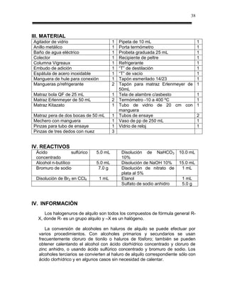 38



III. MATERIAL
Agitador de vidrio                       1   Pipeta de 10 mL                         1
Anillo metálico                          1   Porta termómetro                        1
Baño de agua eléctrico                   1   Probeta graduada 25 mL                  1
Colector                                 1   Recipiente de peltre                    1
Columna Vigreaux                         1   Refrigerante                            1
Embudo de adición                        1   “T” de destilación                      1
Espátula de acero inoxidable             1   “T” de vacío                            1
Manguera de hule para conexión           1   Tapón esmerilado 14/23                  1
Mangueras p/refrigerante                 2   Tapón para matraz Erlenmeyer de         1
                                             50mL
Matraz bola QF de 25 mL                  1   Tela de alambre c/asbesto               1
Matraz Erlenmeyer de 50 mL               2   Termómetro -10 a 400 ºC                 1
Matraz Kitazato                          1   Tubo de vidrio de 20 cm con             1
                                             manguera
Matraz pera de dos bocas de 50 mL        1   Tubos de ensaye                         2
Mechero con manguera                     1   Vaso de pp de 250 mL                    1
Pinzas para tubo de ensaye               1   Vidrio de reloj                         1
Pinzas de tres dedos con nuez            3


IV. REACTIVOS
 Ácido              sulfúrico   5.0 mL        Disolución de NaHCO3       10.0 mL
 concentrado                                  10%
 Alcohol n-butílico             5.0 mL        Disolución de NaOH 10%     15.0 mL
 Bromuro de sodio                7.0 g        Disolución de nitrato de    1 mL
                                              plata al 5%
 Disolución de Br2 en CCl4       1 mL         Etanol                       1 mL
                                              Sulfato de sodio anhidro     5.0 g



IV. INFORMACIÓN
     Los halogenuros de alquilo son todos los compuestos de fórmula general R-
  X, donde R- es un grupo alquilo y –X es un halógeno.

     La conversión de alcoholes en haluros de alquilo se puede efectuar por
  varios procedimientos. Con alcoholes primarios y secundarios se usan
  frecuentemente cloruro de tionilo o haluros de fósforo; también se pueden
  obtener calentando el alcohol con ácido clorhídrico concentrado y cloruro de
  zinc anhidro, o usando ácido sulfúrico concentrado y bromuro de sodio. Los
  alcoholes terciarios se convierten al haluro de alquilo correspondiente sólo con
  ácido clorhídrico y en algunos casos sin necesidad de calentar.
 