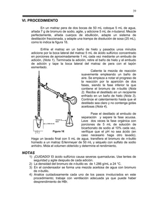 39


VI. PROCEDIMIENTO
           En un matraz pera de dos bocas de 50 mL coloque 5 mL de agua,
    añada 7 g de bromuro de sodio, agite, y adicione 5 mL de n-butanol. Mezcle
    perfectamente, añada cuerpos de ebullición, adapte un sistema de
    destilación fraccionada, y adapte una trampa de disolución de sosa (25 mL),
    como lo indica la figura 16.

           Enfríe el matraz en un baño de hielo y pasados unos minutos
    adicione por la boca lateral del matraz 5 mL de ácido sulfúrico concentrado
    en porciones de aproximadamente 1 mL cada vez mediante un embudo de
    adición, (Nota 1). Terminada la adición, retire el baño de hielo y el embudo
    de adición y tape la boca lateral del matraz de pera con el tapón
    esmerilado.
                                                Caliente la mezcla de reacción
                                         suavemente empleando un baño de
                                         aire. Se empieza a notar el progreso de
                                         la reacción por la aparición de dos
                                         fases, siendo la fase inferior la que
                                         contiene el bromuro de n-butilo (Nota
                                         2). Reciba el destilado en un recipiente
                                         enfriado en un baño de hielo (Nota 3).
                                         Continúe el calentamiento hasta que el
                                         destilado sea claro y no contenga gotas
                                         aceitosas (Nota 4).

                                               Pase el destilado al embudo de
                                       separación y separe la fase acuosa.
                                       Lave dos veces la fase orgánica con
                                       porciones de 5 mL de solución de
                                       bicarbonato de sodio al 10% cada vez,
                   Figura 16           verifique que el pH no sea ácido (en
                                       caso necesario haga otro lavado).
    Haga un lavado final con 5 mL de agua, transfiera el bromuro de n-butilo
    húmedo a un matraz Erlenmeyer de 50 mL y séquelo con sulfato de sodio
    anhidro. Mida el volumen obtenido y determine el rendimiento.

NOTAS
   1) ¡CUIDADO! El ácido sulfúrico causa severas quemaduras. Use lentes de
      seguridad y agite después de cada adición.
   2) La densidad del bromuro de n-butilo es de 1.286 g/mL a 24 °C.
   3) En el condensador se forma una mezcla aceitosa de agua con bromuro
      de n-butilo.
   4) Analice cuidadosamente cada uno de los pasos involucrados en este
      procedimiento; trabaje con ventilación adecuada ya que puede haber
      desprendimiento de HBr.
 