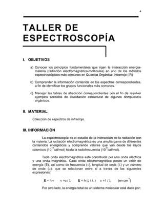 4




TALLER DE
ESPECTROSCOPÍA

I. OBJETIVOS
   a) Conocer los principios fundamentales que rigen la interacción energía-
      materia (radiación electromagnética-moléculas) en uno de los métodos
      espectroscópicos más comunes en Química Orgánica: Infrarrojo (IR)

   b) Comprender la información contenida en los espectros correspondientes,
      a fin de identificar los grupos funcionales más comunes.

   c) Manejar las tablas de absorción correspondientes con el fin de resolver
      ejemplos sencillos de elucidación estructural de algunos compuestos
      orgánicos.


II. MATERIAL
    Colección de espectros de infrarrojo.


III. INFORMACIÓN
          La espectroscopía es el estudio de la interacción de la radiación con
    la materia. La radiación electromagnética es una amplia gama de diferentes
    contenidos energéticos y comprende valores que van desde los rayos
                  14                                  -6
    cósmicos (10 cal/mol) hasta la radiofrecuencia (10 cal/mol).

          Toda onda electromagnética está constituida por una onda eléctrica
    y una onda magnética. Cada onda electromagnética posee un valor de
    energía (E), así como de frecuencia ( ), longitud de onda ( ) y un número
    de onda ( ); que se relacionan entre sí a través de las siguientes
    expresiones:
                                                                      -1
            E=h          =c /       E = h (c /   )   =1 /      (en cm )

          Por otro lado, la energía total de un sistema molecular está dada por:
 