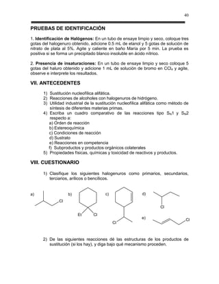 40


PRUEBAS DE IDENTIFICACIÓN
1. Identificación de Halógenos: En un tubo de ensaye limpio y seco, coloque tres
gotas del halogenuro obtenido, adicione 0.5 mL de etanol y 5 gotas de solución de
nitrato de plata al 5%. Agite y caliente en baño María por 5 min. La prueba es
positiva si se forma un precipitado blanco insoluble en ácido nítrico.

2. Presencia de insaturaciones: En un tubo de ensaye limpio y seco coloque 5
gotas del haluro obtenido y adicione 1 mL de solución de bromo en CCl4 y agite,
observe e interprete los resultados.

VII. ANTECEDENTES
      1) Sustitución nucleofílica alifática.
      2) Reacciones de alcoholes con halogenuros de hidrógeno.
      3) Utilidad industrial de la sustitución nucleofílica alifática como método de
          síntesis de diferentes materias primas.
      4) Escriba un cuadro comparativo de las reacciones tipo SN1 y SN2
          respecto a:
         a) Orden de reacción
         b) Estereoquímica
         c) Condiciones de reacción
         d) Sustrato
         e) Reacciones en competencia
         f) Subproductos y productos orgánicos colaterales
      5) Propiedades físicas, químicas y toxicidad de reactivos y productos.

VIII. CUESTIONARIO

      1) Clasifique los siguientes halogenuros como primarios, secundarios,
         terciarios, arílicos o bencílicos.


a)                 b)                  c)                  d)
              Cl
                                                                    Cl
                        Et      Cl
                                                          e)                      Cl
                                            Cl



      2) De las siguientes reacciones dé las estructuras de los productos de
         sustitución (si los hay), y diga bajo qué mecanismo proceden.
 