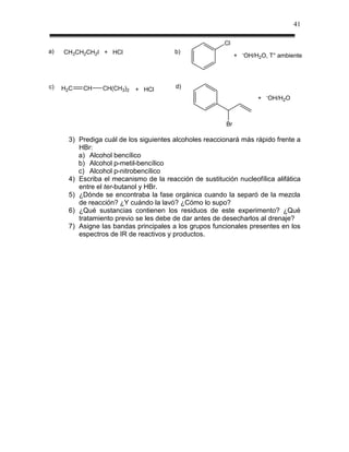 41

                                                         Cl
a)   CH3CH2CH2I + HCl                   b)                        -
                                                              +       OH/H2O, T° ambiente




c)   H2C   CH    CH(CH3)2   + HCl        d)
                                                                              -
                                                                          +       OH/H2O



                                                         Br

      3) Prediga cuál de los siguientes alcoholes reaccionará más rápido frente a
         HBr:
         a) Alcohol bencílico
         b) Alcohol p-metil-bencílico
         c) Alcohol p-nitrobencílico
      4) Escriba el mecanismo de la reacción de sustitución nucleofílica alifática
         entre el ter-butanol y HBr.
      5) ¿Dónde se encontraba la fase orgánica cuando la separó de la mezcla
         de reacción? ¿Y cuándo la lavó? ¿Cómo lo supo?
      6) ¿Qué sustancias contienen los residuos de este experimento? ¿Qué
         tratamiento previo se les debe de dar antes de desecharlos al drenaje?
      7) Asigne las bandas principales a los grupos funcionales presentes en los
         espectros de IR de reactivos y productos.
 