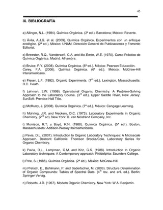 45


IX. BIBLIOGRAFÍA


a) Allinger, N.L. (1984). Química Orgánica. (2ª ed.). Barcelona; México: Reverte.

b) Ávila, A.J.G. et al. (2009). Química Orgánica. Experimentos con un enfoque
ecológico. (2ª ed.). México: UNAM, Dirección General de Publicaciones y Fomento
Editorial.

c) Brewster, R.Q., Vanderweft, C.A. and Mc-Ewen, W.E. (1970). Curso Práctico de
Química Orgánica. Madrid: Alhambra.

d) Bruice, P.Y. (2008). Química Orgánica. (5ª ed.). México: Pearson Educación.
Carey, F.A. (2006). Química Orgánica. (6ª ed.). México: McGraw-Hill
Interamiericana.

e) Fieser, L.F. (1992). Organic Experiments. (7th ed.). Lexington, Massachusetts:
D.C. Heath.

f) Lehman, J.W. (1999). Operational Organic Chemistry: A Problem-Solving
Approach to the Laboratory Course. (3rd ed.). Upper Saddle River, New Jersey:
SunSoft: Prentice Hall Title.

g) McMurry, J. (2008). Química Orgánica. (7ª ed.). México: Cengage Learning.

h) Mohring, J.R. and Neckers, D.C. (1973). Laboratory Experiments in Organic
Chemistry. (2nd ed). New York: D. van Nostrand Company, Inc.

i) Morrison, R.T. y Boyd, R.N. (1988). Química Orgánica. (5ª ed.). Boston,
Massachussets: Addison-Wesley Iberoamericana.

j) Pavia, D.L. (2007). Introduction to Organic Laboratory Techniques: A Microscale
Approach. Belmont California: Thomson Brooks/Cole. Laboratory Series for
Organic Chemistry.

k) Pavia, D.L., Lampman, G.M. and Kriz, G.S. (1988). Introduction to Organic
Laboratory techniques: A Contemporary approach. Phildelphia: Saunders College.

l) Pine, S. (1988). Química Orgánica. (2ª ed.). México: McGraw-Hill.

m) Pretsch, E., Bühlmann, P. and Badertscher, M. (2009). Structure Determination
of Organic Compounds: Tables of Spectral Data. (4th rev. and enl. ed.). Berlin:
Springer Verlag.

n) Roberts, J.D. (1967). Modern Organic Chemistry. New York: W.A. Benjamin.
 