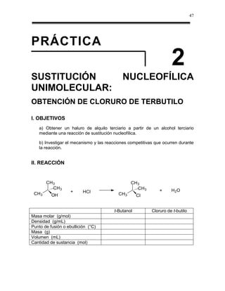 47




PRÁCTICA
                                                                     2
SUSTITUCIÓN                                  NUCLEOFÍLICA
UNIMOLECULAR:
OBTENCIÓN DE CLORURO DE TERBUTILO

I. OBJETIVOS
    a) Obtener un haluro de alquilo terciario a partir de un alcohol terciario
    mediante una reacción de sustitución nucleofílica.

    b) Investigar el mecanismo y las reacciones competitivas que ocurren durante
    la reacción.


II. REACCIÓN


       CH3                                       CH3
         CH3                                       CH3
                    +     HCl                                  +     H 2O
 CH3      OH                               CH3       Cl


                                         t-Butanol         Cloruro de t-butilo
Masa molar (g/mol)
Densidad (g/mL)
Punto de fusión o ebullición (°C)
Masa (g)
Volumen (mL)
Cantidad de sustancia (mol)
 
