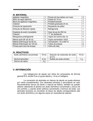 48



III. MATERIAL
Agitador magnético                    1   Pinzas de tres dedos con nuez                  3
Baño de agua eléctrico                1   Pipeta de 10 mL                                1
Barra de agitación magnética          1   Portatermómetro                                1
Colector                              1   Probeta graduada 25 mL                         1
Embudo de separación                  1   Recipiente de peltre                           1
Embudo de filtración rápida           1   Refrigerante                                   1
Espátula de acero inoxidable          1   Vaso de pp de 250 mL                           1
Colector                              1   “T” de destilación                             1
Mangueras p/refrigerante              2   Tapón de corcho (No. 5)                        1
Matraz bola QF de 25 mL               1   Tapón esmerilado 14/23                         1
Matraz Erlenmeyer de 50 mL            3   Termómetro -10 a 400 ºC                        1
Matraz Erlenmeyer de 125 mL           1   Tubos de ensaye                                2
Pinzas para tubo de ensaye            1   Vidrio de reloj                                1


IV. REACTIVOS
 Ácido clorhídrico concentrado    18 mL     Solución de carbonato de sodio     10 mL
                                            al 5 %
 Alcohol terbutílico               6 mL     Sulfato de sodio anhidro                1g
 Cloruro de calcio                  2g



V. INFORMACIÓN
             Los halogenuros de alquilo son todos los compuestos de fórmula
     general R-X, donde R es un grupo alquilo y –X es un halógeno.

             La conversión de alcoholes en haluros de alquilo se puede efectuar
     por varios procedimientos. Con alcoholes primarios y secundarios se usan
     frecuentemente cloruro de tionilo o haluros de fósforo; también se pueden
     obtener calentando el alcohol con ácido clorhídrico concentrado y cloruro de
     zinc anhidro, o usando ácido sulfúrico concentrado y bromuro de sodio. Los
     alcoholes terciarios se convierten al haluro de alquilo correspondiente sólo
     con ácido clorhídrico y en algunos casos sin necesidad de calentar.
 