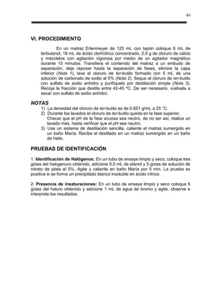 49




VI. PROCEDIMIENTO
              En un matraz Erlenmeyer de 125 mL con tapón coloque 6 mL de
     terbutanol, 18 mL de ácido clorhídrico concentrado, 2.0 g de cloruro de calcio
     y mézclelos con agitación vigorosa por medio de un agitador magnético
     durante 15 minutos. Transfiera el contenido del matraz a un embudo de
     separación, deje reposar hasta la separación de fases, elimine la capa
     inferior (Nota 1), lave el cloruro de ter-butilo formado con 5 mL de una
     solución de carbonato de sodio al 5% (Nota 2). Seque el cloruro de ter-butilo
     con sulfato de sodio anhidro y purifíquelo por destilación simple (Nota 3).
     Recoja la fracción que destila entre 42-45 ºC. De ser necesario, vuélvala a
     secar con sulfato de sodio anhidro.

NOTAS
     1) La densidad del cloruro de ter-butilo es de 0.851 g/mL a 25 °C.
     2) Durante los lavados el cloruro de ter-butilo queda en la fase superior.
        Checar que el pH de la fase acuosa sea neutro, de no ser así, realice un
        lavado más, hasta verificar que el pH sea neutro.
     3) Use un sistema de destilación sencilla, caliente el matraz sumergido en
        un baño María. Reciba el destilado en un matraz sumergido en un baño
        de hielo.

PRUEBAS DE IDENTIFICACIÓN
1. Identificación de Halógenos: En un tubo de ensaye limpio y seco, coloque tres
gotas del halogenuro obtenido, adicione 0.5 mL de etanol y 5 gotas de solución de
nitrato de plata al 5%. Agite y caliente en baño María por 5 min. La prueba es
positiva si se forma un precipitado blanco insoluble en ácido nítrico.

2. Presencia de insaturaciones: En un tubo de ensaye limpio y seco coloque 5
gotas del haluro obtenido y adicione 1 mL de agua de bromo y agite, observe e
interprete los resultados.
 