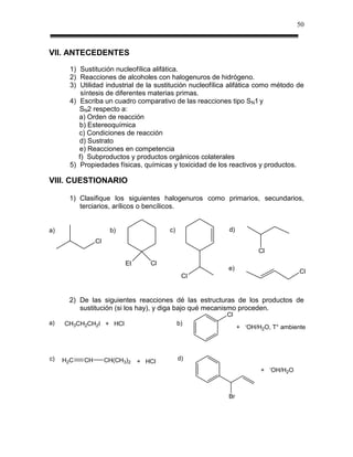 50



VII. ANTECEDENTES
       1) Sustitución nucleofílica alifática.
       2) Reacciones de alcoholes con halogenuros de hidrógeno.
       3) Utilidad industrial de la sustitución nucleofílica alifática como método de
           síntesis de diferentes materias primas.
       4) Escriba un cuadro comparativo de las reacciones tipo SN1 y
          SN2 respecto a:
          a) Orden de reacción
          b) Estereoquímica
          c) Condiciones de reacción
          d) Sustrato
          e) Reacciones en competencia
          f) Subproductos y productos orgánicos colaterales
       5) Propiedades físicas, químicas y toxicidad de los reactivos y productos.

VIII. CUESTIONARIO

      1) Clasifique los siguientes halogenuros como primarios, secundarios,
         terciarios, arílicos o bencílicos.


a)                    b)                c)                  d)
                Cl
                                                                            Cl
                           Et      Cl
                                                           e)                                 Cl
                                              Cl


      2) De las siguientes reacciones dé las estructuras de los productos de
         sustitución (si los hay), y diga bajo qué mecanismo proceden.
                                                           Cl
a)   CH3CH2CH2I + HCl                        b)                      -
                                                                 +       OH/H2O, T° ambiente




c)   H2C   CH        CH(CH3)2   + HCl        d)
                                                                                 -
                                                                             +       OH/H2O



                                                            Br
 