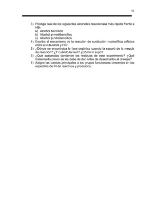 51



3) Prediga cuál de los siguientes alcoholes reaccionará más rápido frente a
   HBr:
   a) Alcohol bencílico
   b) Alcohol p-metilbencílico
   c) Alcohol p-nitrobencílico
4) Escriba el mecanismo de la reacción de sustitución nucleofílica alifática
   entre el n-butanol y HBr.
5) ¿Dónde se encontraba la fase orgánica cuando la separó de la mezcla
   de reacción? ¿Y cuándo la lavó? ¿Cómo lo supo?
6) ¿Qué sustancias contienen los residuos de este experimento? ¿Qué
   tratamiento previo se les debe de dar antes de desecharlos al drenaje?
7) Asigne las bandas principales a los grupos funcionales presentes en los
   espectros de IR de reactivos y productos.
 