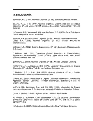 55



IX. BIBLIOGRAFÍA

a) Allinger, N.L. (1984). Química Orgánica. (2ª ed.). Barcelona; México: Reverte.

b) Ávila, A.J.G. et al. (2009). Química Orgánica. Experimentos con un enfoque
ecológico. (2ª ed.). México: UNAM, Dirección General de Publicaciones y Fomento
Editorial.

c) Brewster, R.Q., Vanderweft, C.A. and Mc-Ewen, W.E. (1970). Curso Práctico de
Química Orgánica. Madrid: Alhambra.

d) Bruice, P.Y. (2008). Química Orgánica. (5ª ed.). México: Pearson Educación.
Carey, F.A. (2006). Química Orgánica. (6ª ed.). México: McGraw-Hill
Interamiericana.

e) Fieser, L.F. (1992). Organic Experiments. (7th ed.). Lexington, Massachusetts:
D.C. Heath.

f) Lehman, J.W. (1999). Operational Organic Chemistry: A Problem-Solving
Approach to the Laboratory Course. (3rd ed.). Upper Saddle River, New Jersey:
SunSoft: Prentice Hall Title.

g) McMurry, J. (2008). Química Orgánica. (7ª ed.). México: Cengage Learning.

h) Mohring, J.R. and Neckers, D.C. (1973). Laboratory Experiments in Organic
Chemistry. (2nd ed). New York: D. van Nostrand Company, Inc.

i) Morrison, R.T. y Boyd, R.N. (1988). Química Orgánica. (5ª ed.). Boston,
Massachussets: Addison-Wesley Iberoamericana.

j) Pavia, D.L. (2007). Introduction to Organic Laboratory Techniques: A Microscale
Approach. Belmont California: Thomson Brooks/Cole. Laboratory Series for
Organic Chemistry.

k) Pavia, D.L., Lampman, G.M. and Kriz, G.S. (1988). Introduction to Organic
Laboratory techniques: A Contemporary approach. Phildelphia: Saunders College.

l) Pine, S. (1988). Química Orgánica. (2ª ed.). México: McGraw-Hill.

m) Pretsch, E., Bühlmann, P. and Badertscher, M. (2009). Structure Determination
of Organic Compounds: Tables of Spectral Data. (4 th rev. and enl. ed.). Berlin:
Springer Verlag.

n) Roberts, J.D. (1967). Modern Organic Chemistry. New York: W.A. Benjamin.
 