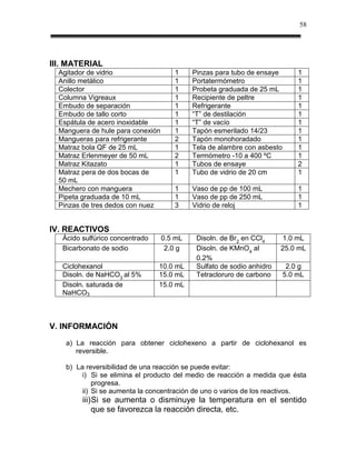 58




III. MATERIAL
  Agitador de vidrio                  1     Pinzas para tubo de ensaye        1
  Anillo metálico                     1     Portatermómetro                   1
  Colector                            1     Probeta graduada de 25 mL         1
  Columna Vigreaux                    1     Recipiente de peltre              1
  Embudo de separación                1     Refrigerante                      1
  Embudo de tallo corto               1     “T” de destilación                1
  Espátula de acero inoxidable        1     “T” de vacío                      1
  Manguera de hule para conexión      1     Tapón esmerilado 14/23            1
  Mangueras para refrigerante         2     Tapón monohoradado                1
  Matraz bola QF de 25 mL             1     Tela de alambre con asbesto       1
  Matraz Erlenmeyer de 50 mL          2     Termómetro -10 a 400 ºC           1
  Matraz Kitazato                     1     Tubos de ensaye                   2
  Matraz pera de dos bocas de         1     Tubo de vidrio de 20 cm           1
  50 mL
  Mechero con manguera                1     Vaso de pp de 100 mL              1
  Pipeta graduada de 10 mL            1     Vaso de pp de 250 mL              1
  Pinzas de tres dedos con nuez       3     Vidrio de reloj                   1


IV. REACTIVOS
   Ácido sulfúrico concentrado     0.5 mL    Disoln. de Br2 en CCl4     1.0 mL
   Bicarbonato de sodio             2.0 g    Disoln. de KMnO4 al        25.0 mL
                                             0.2%
   Ciclohexanol                  10.0 mL     Sulfato de sodio anhidro      2.0 g
   Disoln. de NaHCO3 al 5%       15.0 mL     Tetracloruro de carbono      5.0 mL
   Disoln. saturada de           15.0 mL
   NaHCO3



V. INFORMACIÓN

    a) La reacción para obtener ciclohexeno a partir de ciclohexanol es
       reversible.

    b) La reversibilidad de una reacción se puede evitar:
         i) Si se elimina el producto del medio de reacción a medida que ésta
             progresa.
         ii) Si se aumenta la concentración de uno o varios de los reactivos.
         iii) Si se aumenta o disminuye la temperatura en el sentido
             que se favorezca la reacción directa, etc.
 