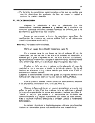 59

   c) Por lo tanto, las condiciones experimentales en las que se efectúa una
       reacción determinan los resultados de ésta, en cuanto a calidad y
       cantidad del producto obtenido.

VI. PROCEDIMIENTO

           Preparar el ciclohexeno a partir de ciclohexanol por dos
    procedimientos diferentes (Método A y Método B) y comparar los
    resultados obtenidos en cuanto a calidad y cantidad del producto, con el fin
    de determinar qué método es más eficiente.

            Luego se comprobará a través de reacciones específicas de
    identificación, la presencia de enlaces dobles C=C en el ciclohexeno
    obtenido (pruebas de insaturación).

   Método A. Por destilación fraccionada.

           Monte un equipo de destilación fraccionada (Nota 1).

            En el matraz pera de dos bocas de 50 mL coloque 10 mL de
    ciclohexanol, por una de las bocas adapte el embudo de separación y
    adicione gota a gota y agitando 0.5 mL de ácido sulfúrico concentrado,
    agregue cuerpos de ebullición y adapte el resto del equipo. Posteriormente
    vierta en la trampa 25 mL de la disolución de permanganato de potasio.

           Emplee un baño de aire y caliente moderadamente el vaso de
    precipitados con el mechero, a través de la tela de asbesto. Reciba el
    destilado en el matraz bola y colecte todo lo que destile entre 80-85 °C
    enfriando con un baño de hielo.
    Suspenda el calentamiento cuando sólo quede un pequeño residuo en el
    matraz o bien empiecen a aparecer vapores blancos de SO2 (Nota 2).

          Lave el producto 3 veces con una disolución de bicarbonato de sodio
    al 5% empleando porciones de 5 mL cada vez (Nota 3).

           Coloque la fase orgánica en un vaso de precipitados y séquela con
    sulfato de sodio anhidro. Esta fase orgánica debe ser ciclohexeno, el cual
    deberá purificar por destilación simple, empleando un baño de aire (Nota 4).
    Colecte la fracción que destila a la temperatura de ebullición del
    ciclohexeno (Nota 5) y séquela nuevamente con sulfato de sodio anhidro,
    mida el volumen obtenido y entréguelo al profesor. Calcule el rendimiento
    de la reacción.

          La cabeza y la cola de la destilación pueden utilizarse para hacer las
    pruebas de insaturación, que se indican al final de este procedimiento.
 