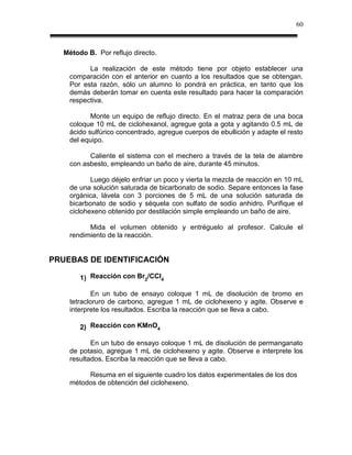 60



   Método B. Por reflujo directo.

          La realización de este método tiene por objeto establecer una
    comparación con el anterior en cuanto a los resultados que se obtengan.
    Por esta razón, sólo un alumno lo pondrá en práctica, en tanto que los
    demás deberán tomar en cuenta este resultado para hacer la comparación
    respectiva.

           Monte un equipo de reflujo directo. En el matraz pera de una boca
    coloque 10 mL de ciclohexanol, agregue gota a gota y agitando 0.5 mL de
    ácido sulfúrico concentrado, agregue cuerpos de ebullición y adapte el resto
    del equipo.

          Caliente el sistema con el mechero a través de la tela de alambre
    con asbesto, empleando un baño de aire, durante 45 minutos.

           Luego déjelo enfriar un poco y vierta la mezcla de reacción en 10 mL
    de una solución saturada de bicarbonato de sodio. Separe entonces la fase
    orgánica, lávela con 3 porciones de 5 mL de una solución saturada de
    bicarbonato de sodio y séquela con sulfato de sodio anhidro. Purifique el
    ciclohexeno obtenido por destilación simple empleando un baño de aire.

          Mida el volumen obtenido y entréguelo al profesor. Calcule el
    rendimiento de la reacción.


PRUEBAS DE IDENTIFICACIÓN

        1) Reacción con Br2/CCl4

           En un tubo de ensayo coloque 1 mL de disolución de bromo en
    tetracloruro de carbono, agregue 1 mL de ciclohexeno y agite. Observe e
    interprete los resultados. Escriba la reacción que se lleva a cabo.

        2) Reacción con KMnO4

           En un tubo de ensayo coloque 1 mL de disolución de permanganato
    de potasio, agregue 1 mL de ciclohexeno y agite. Observe e interprete los
    resultados. Escriba la reacción que se lleva a cabo.

         Resuma en el siguiente cuadro los datos experimentales de los dos
    métodos de obtención del ciclohexeno.
 
