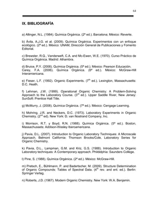 64



IX. BIBLIOGRAFÍA


a) Allinger, N.L. (1984). Química Orgánica. (2ª ed.). Barcelona; México: Reverte.

b) Ávila, A.J.G. et al. (2009). Química Orgánica. Experimentos con un enfoque
ecológico. (2ª ed.). México: UNAM, Dirección General de Publicaciones y Fomento
Editorial.

c) Brewster, R.Q., Vanderweft, C.A. and Mc-Ewen, W.E. (1970). Curso Práctico de
Química Orgánica. Madrid: Alhambra.

d) Bruice, P.Y. (2008). Química Orgánica. (5ª ed.). México: Pearson Educación.
Carey, F.A. (2006). Química Orgánica. (6ª ed.). México: McGraw-Hill
Interamiericana.

e) Fieser, L.F. (1992). Organic Experiments. (7th ed.). Lexington, Massachusetts:
D.C. Heath.

f) Lehman, J.W. (1999). Operational Organic Chemistry: A Problem-Solving
Approach to the Laboratory Course. (3rd ed.). Upper Saddle River, New Jersey:
SunSoft: Prentice Hall Title.

g) McMurry, J. (2008). Química Orgánica. (7ª ed.). México: Cengage Learning.

h) Mohring, J.R. and Neckers, D.C. (1973). Laboratory Experiments in Organic
Chemistry. (2nd ed). New York: D. van Nostrand Company, Inc.

i) Morrison, R.T. y Boyd, R.N. (1988). Química Orgánica. (5ª ed.). Boston,
Massachussets: Addison-Wesley Iberoamericana.

j) Pavia, D.L. (2007). Introduction to Organic Laboratory Techniques: A Microscale
Approach. Belmont California: Thomson Brooks/Cole. Laboratory Series for
Organic Chemistry.

k) Pavia, D.L., Lampman, G.M. and Kriz, G.S. (1988). Introduction to Organic
Laboratory techniques: A Contemporary approach. Phildelphia: Saunders College.

l) Pine, S. (1988). Química Orgánica. (2ª ed.). México: McGraw-Hill.

m) Pretsch, E., Bühlmann, P. and Badertscher, M. (2009). Structure Determination
of Organic Compounds: Tables of Spectral Data. (4th rev. and enl. ed.). Berlin:
Springer Verlag.

n) Roberts, J.D. (1967). Modern Organic Chemistry. New York: W.A. Benjamin.
 