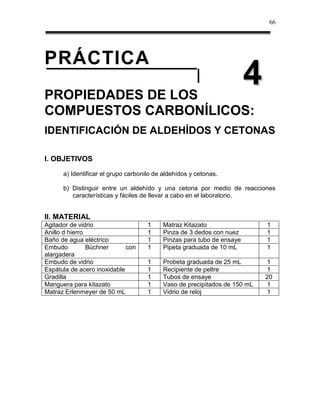 66




PRÁCTICA
PROPIEDADES DE LOS
                                                                       4
COMPUESTOS CARBONÍLICOS:
IDENTIFICACIÓN DE ALDEHÍDOS Y CETONAS

I. OBJETIVOS

      a) Identificar el grupo carbonilo de aldehídos y cetonas.

      b) Distinguir entre un aldehído y una cetona por medio de reacciones
         características y fáciles de llevar a cabo en el laboratorio.


II. MATERIAL
Agitador de vidrio                   1    Matraz Kitazato                  1
Anillo d hierro                      1    Pinza de 3 dedos con nuez        1
Baño de agua eléctrico               1    Pinzas para tubo de ensaye       1
Embudo          Büchner      con     1    Pipeta graduada de 10 mL         1
alargadera
Embudo de vidrio                     1    Probeta graduada de 25 mL         1
Espátula de acero inoxidable         1    Recipiente de peltre              1
Gradilla                             1    Tubos de ensaye                  20
Manguera para kitazato               1    Vaso de precipitados de 150 mL    1
Matraz Erlenmeyer de 50 mL           1    Vidrio de reloj                   1
 