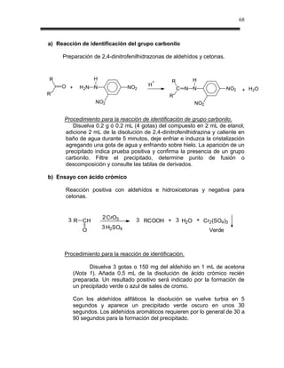 68



a) Reacción de identificación del grupo carbonilo

     Preparación de 2,4-dinitrofenilhidrazonas de aldehídos y cetonas.



R                  H                             R        H
                                            +
     O +                                H
             H2N N               NO2                 C N N               NO2    + H2O
R'                                              R'
                   NO2                                    NO2


      Procedimiento para la reacción de identificación de grupo carbonilo.
         Disuelva 0.2 g ó 0.2 mL (4 gotas) del compuesto en 2 mL de etanol,
      adicione 2 mL de la disolución de 2,4-dinitrofenilhidrazina y caliente en
      baño de agua durante 5 minutos, deje enfriar e induzca la cristalización
      agregando una gota de agua y enfriando sobre hielo. La aparición de un
      precipitado indica prueba positiva y confirma la presencia de un grupo
      carbonilo. Filtre el precipitado, determine punto de fusión o
      descomposición y consulte las tablas de derivados.

b) Ensayo con ácido crómico

      Reacción positiva con aldehídos e hidroxicetonas y negativa para
      cetonas.



       3 R CH          2 CrO3      3 RCOOH + 3 H2O + Cr2(SO4)3
                       3 H2SO4
              O                                                 Verde



      Procedimiento para la reacción de identificación.

                 Disuelva 3 gotas o 150 mg del aldehído en 1 mL de acetona
           (Nota 1). Añada 0.5 mL de la disolución de ácido crómico recién
           preparada. Un resultado positivo será indicado por la formación de
           un precipitado verde o azul de sales de cromo.

           Con los aldehídos alifáticos la disolución se vuelve turbia en 5
           segundos y aparece un precipitado verde oscuro en unos 30
           segundos. Los aldehídos aromáticos requieren por lo general de 30 a
           90 segundos para la formación del precipitado.
 