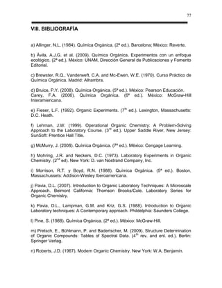 77


VIII. BIBLIOGRAFÍA


a) Allinger, N.L. (1984). Química Orgánica. (2ª ed.). Barcelona; México: Reverte.

b) Ávila, A.J.G. et al. (2009). Química Orgánica. Experimentos con un enfoque
ecológico. (2ª ed.). México: UNAM, Dirección General de Publicaciones y Fomento
Editorial.

c) Brewster, R.Q., Vanderweft, C.A. and Mc-Ewen, W.E. (1970). Curso Práctico de
Química Orgánica. Madrid: Alhambra.

d) Bruice, P.Y. (2008). Química Orgánica. (5ª ed.). México: Pearson Educación.
Carey, F.A. (2006). Química Orgánica. (6ª ed.). México: McGraw-Hill
Interamiericana.

e) Fieser, L.F. (1992). Organic Experiments. (7th ed.). Lexington, Massachusetts:
D.C. Heath.

f) Lehman, J.W. (1999). Operational Organic Chemistry: A Problem-Solving
Approach to the Laboratory Course. (3rd ed.). Upper Saddle River, New Jersey:
SunSoft: Prentice Hall Title.

g) McMurry, J. (2008). Química Orgánica. (7ª ed.). México: Cengage Learning.

h) Mohring, J.R. and Neckers, D.C. (1973). Laboratory Experiments in Organic
Chemistry. (2nd ed). New York: D. van Nostrand Company, Inc.

i) Morrison, R.T. y Boyd, R.N. (1988). Química Orgánica. (5ª ed.). Boston,
Massachussets: Addison-Wesley Iberoamericana.

j) Pavia, D.L. (2007). Introduction to Organic Laboratory Techniques: A Microscale
Approach. Belmont California: Thomson Brooks/Cole. Laboratory Series for
Organic Chemistry.

k) Pavia, D.L., Lampman, G.M. and Kriz, G.S. (1988). Introduction to Organic
Laboratory techniques: A Contemporary approach. Phildelphia: Saunders College.

l) Pine, S. (1988). Química Orgánica. (2ª ed.). México: McGraw-Hill.

m) Pretsch, E., Bühlmann, P. and Badertscher, M. (2009). Structure Determination
of Organic Compounds: Tables of Spectral Data. (4 th rev. and enl. ed.). Berlin:
Springer Verlag.

n) Roberts, J.D. (1967). Modern Organic Chemistry. New York: W.A. Benjamin.
 