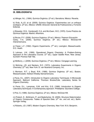 85


IX. BIBLIOGRAFíA

a) Allinger, N.L. (1984). Química Orgánica. (2ª ed.). Barcelona; México: Reverte.

b) Ávila, A.J.G. et al. (2009). Química Orgánica. Experimentos con un enfoque
ecológico. (2ª ed.). México: UNAM, Dirección General de Publicaciones y Fomento
Editorial.

c) Brewster, R.Q., Vanderweft, C.A. and Mc-Ewen, W.E. (1970). Curso Práctico de
Química Orgánica. Madrid: Alhambra.

d) Bruice, P.Y. (2008). Química Orgánica. (5ª ed.). México: Pearson Educación.
Carey, F.A. (2006). Química Orgánica. (6ª ed.). México: McGraw-Hill
Interamiericana.

e) Fieser, L.F. (1992). Organic Experiments. (7th ed.). Lexington, Massachusetts:
D.C. Heath.

f) Lehman, J.W. (1999). Operational Organic Chemistry: A Problem-Solving
Approach to the Laboratory Course. (3rd ed.). Upper Saddle River, New Jersey:
SunSoft: Prentice Hall Title.

g) McMurry, J. (2008). Química Orgánica. (7ª ed.). México: Cengage Learning.

h) Mohring, J.R. and Neckers, D.C. (1973). Laboratory Experiments in Organic
Chemistry. (2nd ed). New York: D. van Nostrand Company, Inc.

i) Morrison, R.T. y Boyd, R.N. (1988). Química Orgánica. (5ª ed.). Boston,
Massachussets: Addison-Wesley Iberoamericana.

j) Pavia, D.L. (2007). Introduction to Organic Laboratory Techniques: A Microscale
Approach. Belmont California: Thomson Brooks/Cole. Laboratory Series for
Organic Chemistry.

k) Pavia, D.L., Lampman, G.M. and Kriz, G.S. (1988). Introduction to Organic
Laboratory techniques: A Contemporary approach. Phildelphia: Saunders College.

l) Pine, S. (1988). Química Orgánica. (2ª ed.). México: McGraw-Hill.

m) Pretsch, E., Bühlmann, P. and Badertscher, M. (2009). Structure Determination
of Organic Compounds: Tables of Spectral Data. (4 th rev. and enl. ed.). Berlin:
Springer Verlag.

n) Roberts, J.D. (1967). Modern Organic Chemistry. New York: W.A. Benjamin.
 