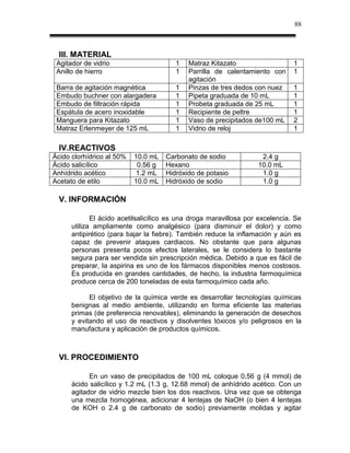 88



  III. MATERIAL
 Agitador de vidrio                     1   Matraz Kitazato                    1
 Anillo de hierro                       1   Parrilla de calentamiento con      1
                                            agitación
 Barra de agitación magnética           1   Pinzas de tres dedos con nuez      1
 Embudo buchner con alargadera          1   Pipeta graduada de 10 mL           1
 Embudo de filtración rápida            1   Probeta graduada de 25 mL          1
 Espátula de acero inoxidable           1   Recipiente de peltre               1
 Manguera para Kitazato                 1   Vaso de precipitados de100 mL      2
 Matraz Erlenmeyer de 125 mL            1   Vidrio de reloj                    1

  IV.REACTIVOS
Ácido clorhídrico al 50%   10.0 mL   Carbonato de sodio             2.4 g
Ácido salicílico            0.56 g   Hexano                        10.0 mL
Anhídrido acético           1.2 mL   Hidróxido de potasio           1.0 g
Acetato de etilo           10.0 mL   Hidróxido de sodio             1.0 g

  V. INFORMACIÓN

             El ácido acetilsalicílico es una droga maravillosa por excelencia. Se
      utiliza ampliamente como analgésico (para disminuir el dolor) y como
      antipirético (para bajar la fiebre). También reduce la inflamación y aún es
      capaz de prevenir ataques cardiacos. No obstante que para algunas
      personas presenta pocos efectos laterales, se le considera lo bastante
      segura para ser vendida sin prescripción médica. Debido a que es fácil de
      preparar, la aspirina es uno de los fármacos disponibles menos costosos.
      Es producida en grandes cantidades, de hecho, la industria farmoquímica
      produce cerca de 200 toneladas de esta farmoquímico cada año.

            El objetivo de la química verde es desarrollar tecnologías químicas
      benignas al medio ambiente, utilizando en forma eficiente las materias
      primas (de preferencia renovables), eliminando la generación de desechos
      y evitando el uso de reactivos y disolventes tóxicos y/o peligrosos en la
      manufactura y aplicación de productos químicos.



  VI. PROCEDIMIENTO

            En un vaso de precipitados de 100 mL coloque 0.56 g (4 mmol) de
      ácido salicílico y 1.2 mL (1.3 g, 12.68 mmol) de anhídrido acético. Con un
      agitador de vidrio mezcle bien los dos reactivos. Una vez que se obtenga
      una mezcla homogénea, adicionar 4 lentejas de NaOH (o bien 4 lentejas
      de KOH o 2.4 g de carbonato de sodio) previamente molidas y agitar
 
