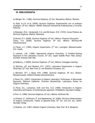 93


   IX. BIBLIOGRAFÍA


a) Allinger, N.L. (1984). Química Orgánica. (2ª ed.). Barcelona; México: Reverte.

b) Ávila, A.J.G. et al. (2009). Química Orgánica. Experimentos con un enfoque
ecológico. (2ª ed.). México: UNAM, Dirección General de Publicaciones y Fomento
Editorial.

c) Brewster, R.Q., Vanderweft, C.A. and Mc-Ewen, W.E. (1970). Curso Práctico de
Química Orgánica. Madrid: Alhambra.

d) Bruice, P.Y. (2008). Química Orgánica. (5ª ed.). México: Pearson Educación.
Carey, F.A. (2006). Química Orgánica. (6ª ed.). México: McGraw-Hill
Interamiericana.

e) Fieser, L.F. (1992). Organic Experiments. (7th ed.). Lexington, Massachusetts:
D.C. Heath.

f) Lehman, J.W. (1999). Operational Organic Chemistry: A Problem-Solving
Approach to the Laboratory Course. (3rd ed.). Upper Saddle River, New Jersey:
SunSoft: Prentice Hall Title.

g) McMurry, J. (2008). Química Orgánica. (7ª ed.). México: Cengage Learning.

h) Mohring, J.R. and Neckers, D.C. (1973). Laboratory Experiments in Organic
Chemistry. (2nd ed). New York: D. van Nostrand Company, Inc.

i) Morrison, R.T. y Boyd, R.N. (1988). Química Orgánica. (5ª ed.). Boston,
Massachussets: Addison-Wesley Iberoamericana.

j) Pavia, D.L. (2007). Introduction to Organic Laboratory Techniques: A Microscale
Approach. Belmont California: Thomson Brooks/Cole. Laboratory Series for
Organic Chemistry.

k) Pavia, D.L., Lampman, G.M. and Kriz, G.S. (1988). Introduction to Organic
Laboratory techniques: A Contemporary approach. Phildelphia: Saunders College.

l) Pine, S. (1988). Química Orgánica. (2ª ed.). México: McGraw-Hill.

m) Pretsch, E., Bühlmann, P. and Badertscher, M. (2009). Structure Determination
of Organic Compounds: Tables of Spectral Data. (4 th rev. and enl. ed.). Berlin:
Springer Verlag.

n) Roberts, J.D. (1967). Modern Organic Chemistry. New York: W.A. Benjamin.
 