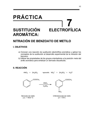 95




PRÁCTICA
                                                                 7
SUSTITUCIÓN                               ELECTROFÍLICA
AROMÁTICA:
NITRACIÓN DE BENZOATO DE METILO
I. OBJETIVOS

    a) Conocer una reacción de sustitución electrofílica aromática y aplicar los
       conceptos de la sustitución al desarrollo experimental de la nitración del
       benceno.
    b) Utilizar las propiedades de los grupos orientadores a la posición meta del
       anillo aromático para sintetizar un derivado disustituido.



II. REACCIÓN

          HNO3   +   2H2SO4                 NO2+   +   2H2SO4- +    H3O+



                      COOCH3                                   COOCH3

                                  HNO3
                                  H2SO4


                                                       NO2

       Benzoato de metilo                     3-Nitrobenzoato de metilo
        p.e. = 199.6 °C                               p.f. = 78°C
 