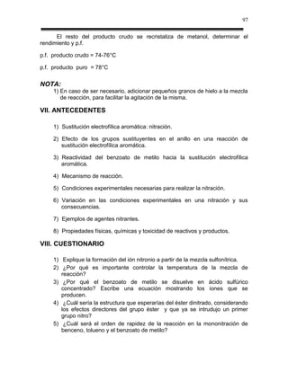 97

      El resto del producto crudo se recristaliza de metanol, determinar el
rendimiento y p.f.

p.f. producto crudo = 74-76°C

p.f. producto puro = 78°C


NOTA:
     1) En caso de ser necesario, adicionar pequeños granos de hielo a la mezcla
        de reacción, para facilitar la agitación de la misma.

VII. ANTECEDENTES

     1) Sustitución electrofílica aromática: nitración.

     2) Efecto de los grupos sustituyentes en el anillo en una reacción de
        sustitución electrofílica aromática.

     3) Reactividad del benzoato de metilo hacia la sustitución electrofílica
        aromática.

     4) Mecanismo de reacción.

     5) Condiciones experimentales necesarias para realizar la nitración.

     6) Variación en las condiciones experimentales en una nitración y sus
        consecuencias.

     7) Ejemplos de agentes nitrantes.

     8) Propiedades físicas, químicas y toxicidad de reactivos y productos.

VIII. CUESTIONARIO

     1) Explique la formación del ión nitronio a partir de la mezcla sulfonítrica.
     2) ¿Por qué es importante controlar la temperatura de la mezcla de
        reacción?
     3) ¿Por qué el benzoato de metilo se disuelve en ácido sulfúrico
        concentrado? Escribe una ecuación mostrando los iones que se
        producen.
     4) ¿Cuál sería la estructura que esperarías del éster dinitrado, considerando
        los efectos directores del grupo éster y que ya se intrudujo un primer
        grupo nitro?
     5) ¿Cuál será el orden de rapidez de la reacción en la mononitración de
        benceno, tolueno y el benzoato de metilo?
 