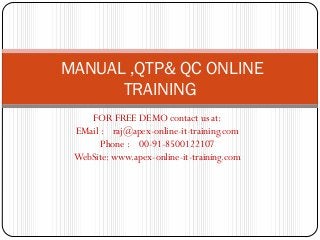MANUAL ,QTP& QC ONLINE
      TRAINING
    FOR FREE DEMO contact us at:
 EMail : raj@apex-online-it-training.com
       Phone : 00-91-8500122107
 WebSite: www.apex-online-it-training.com
 