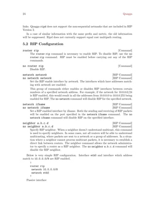 24 Quagga
links. Quagga ripd does not support the non-sequential netmasks that are included in RIP
Version 2.
In a case of similar information with the same prefix and metric, the old information
will be suppressed. Ripd does not currently support equal cost multipath routing.
5.2 RIP Configuration
[Command]router rip
The router rip command is necessary to enable RIP. To disable RIP, use the no
router rip command. RIP must be enabled before carrying out any of the RIP
commands.
[Command]no router rip
Disable RIP.
[RIP Command]network network
[RIP Command]no network network
Set the RIP enable interface by network. The interfaces which have addresses match-
ing with network are enabled.
This group of commands either enables or disables RIP interfaces between certain
numbers of a specified network address. For example, if the network for 10.0.0.0/24
is RIP enabled, this would result in all the addresses from 10.0.0.0 to 10.0.0.255 being
enabled for RIP. The no network command will disable RIP for the specified network.
[RIP Command]network ifname
[RIP Command]no network ifname
Set a RIP enabled interface by ifname. Both the sending and receiving of RIP packets
will be enabled on the port specified in the network ifname command. The no
network ifname command will disable RIP on the specified interface.
[RIP Command]neighbor a.b.c.d
[RIP Command]no neighbor a.b.c.d
Specify RIP neighbor. When a neighbor doesn’t understand multicast, this command
is used to specify neighbors. In some cases, not all routers will be able to understand
multicasting, where packets are sent to a network or a group of addresses. In a situa-
tion where a neighbor cannot process multicast packets, it is necessary to establish a
direct link between routers. The neighbor command allows the network administra-
tor to specify a router as a RIP neighbor. The no neighbor a.b.c.d command will
disable the RIP neighbor.
Below is very simple RIP configuration. Interface eth0 and interface which address
match to 10.0.0.0/8 are RIP enabled.
!
router rip
network 10.0.0.0/8
network eth0
!
Passive interface
 