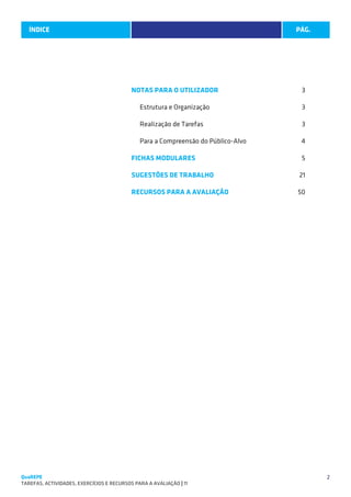 ÍNDICE
   SUGESTÕES DE TRABALHO                                                             PÁG.




                                           NOTAS PARA O UTILIZADOR3

                                              Estrutura e Organização                3

                                              Realização de Tarefas                  3

                                              Para a Compreensão do Público-Alvo     4

                                           FICHAS MODULARES 5

                                           SUGESTÕES DE TRABALHO21

                                           RECURSOS PARA A AVALIAÇÃO 50




QuaREPE                                                                                     2
TAREFAS, ACTIVIDADES, EXERCÍCIOS E RECURSOS PARA A AVALIAÇÃO | 11 
 